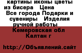 картины,иконы,цветы из бисера › Цена ­ 2 000 - Все города Подарки и сувениры » Изделия ручной работы   . Кемеровская обл.,Калтан г.